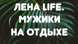 Лена LIFE//Мужики на отдыхе// Обзор видео//